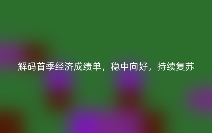 解码首季经济成绩单,稳中向好,持续复苏