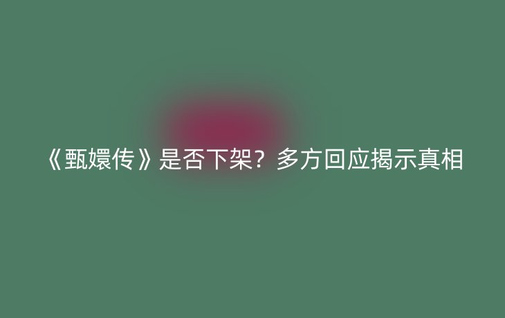 《甄嬛传》是否下架?多方回应揭示真相