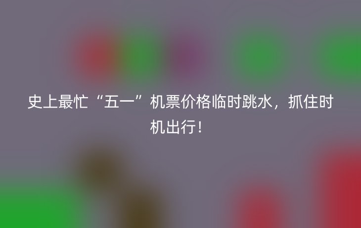 史上最忙“五一”机票价格临时跳水，抓住时机出行！