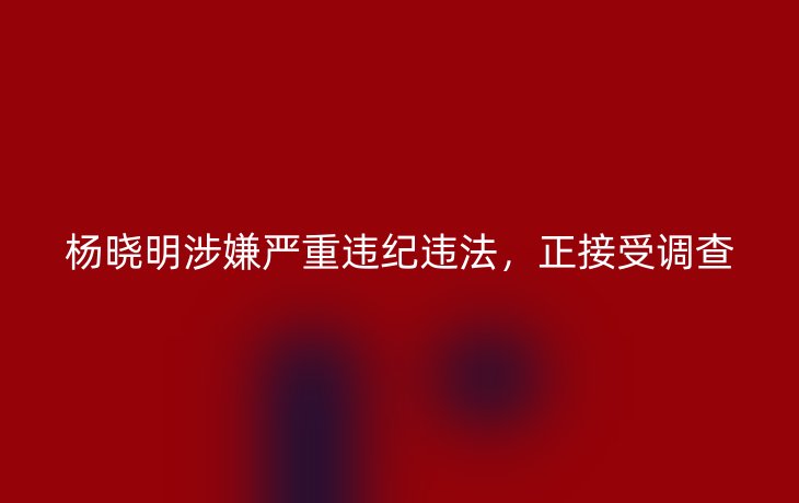 杨晓明涉嫌严重违纪违法,正接受调查