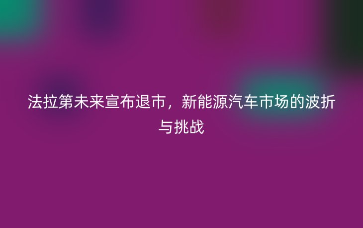 法拉第未来宣布退市,新能源汽车市场的波折与挑战