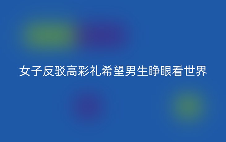 女子反驳高彩礼希望男生睁眼看世界