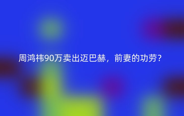 周鸿祎90万卖出迈巴赫,前妻的功劳?