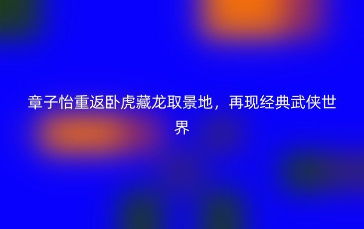 章子怡重返卧虎藏龙取景地，再现经典武侠世界