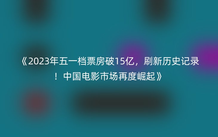 《2023年五一档票房破15亿,刷新历史记录!中国电影市场再度崛起》