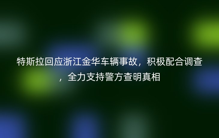 特斯拉回应浙江金华车辆事故,积极配合调查,全力支持警方查明真相