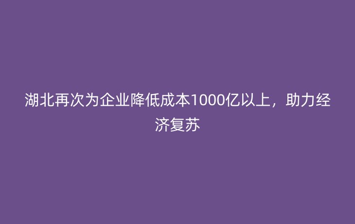 湖北再次为企业降低成本1000亿以上,助力经济复苏