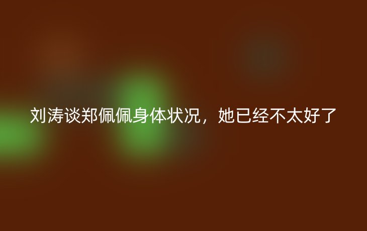 刘涛谈郑佩佩身体状况,她已经不太好了