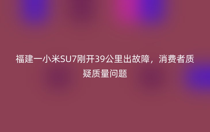 福建一小米SU7刚开39公里出故障,消费者质疑质量问题
