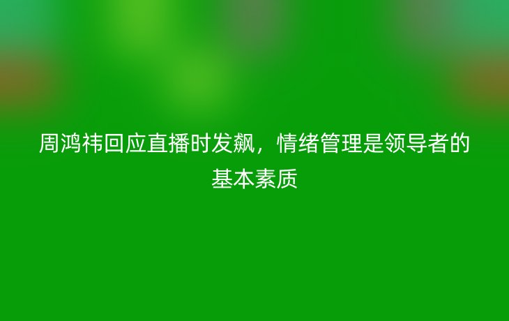 周鸿祎回应直播时发飙,情绪管理是领导者的基本素质