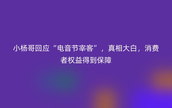 小杨哥回应“电音节宰客”,真相大白,消费者权益得到保障