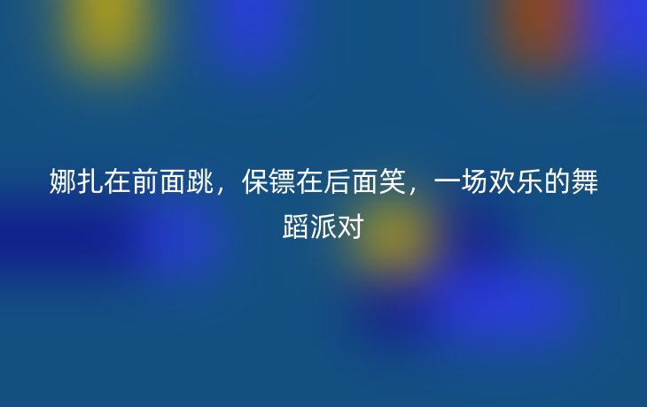 娜扎在前面跳,保镖在后面笑,一场欢乐的舞蹈派对