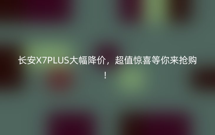 长安X7PLUS大幅降价,超值惊喜等你来抢购!