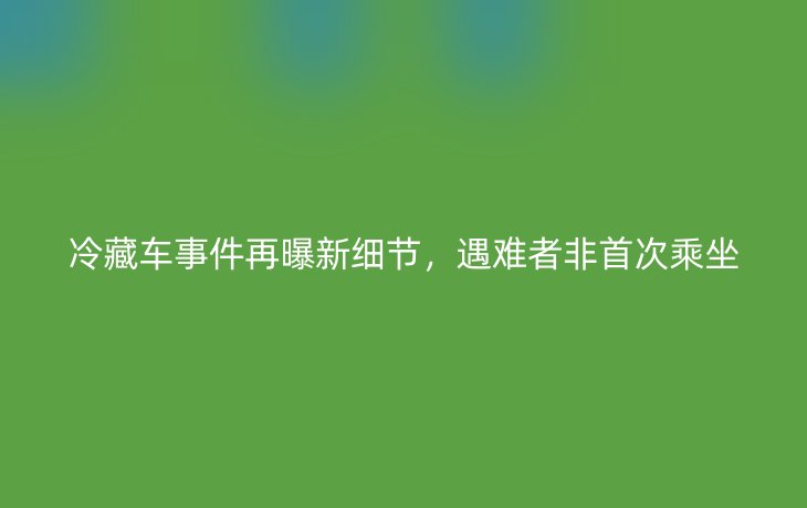 冷藏车事件再曝新细节,遇难者非首次乘坐