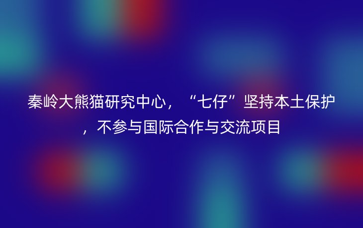 秦岭大熊猫研究中心,“七仔”坚持本土保护,不参与国际合作与交流项目