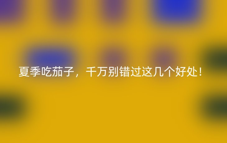 夏季吃茄子,千万别错过这几个好处!