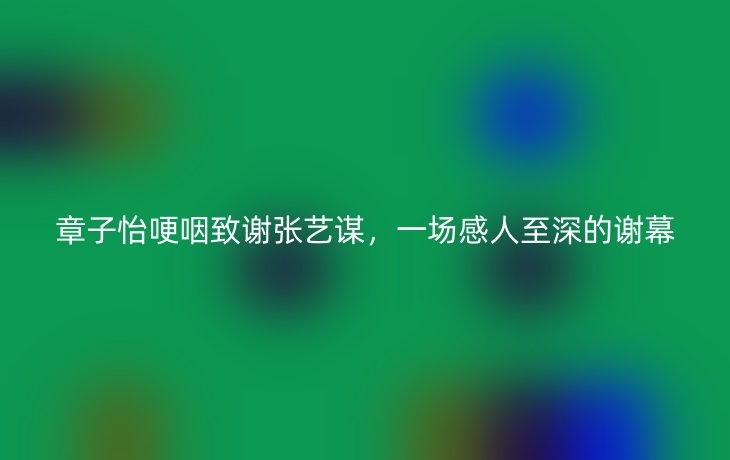 章子怡哽咽致谢张艺谋，一场感人至深的谢幕