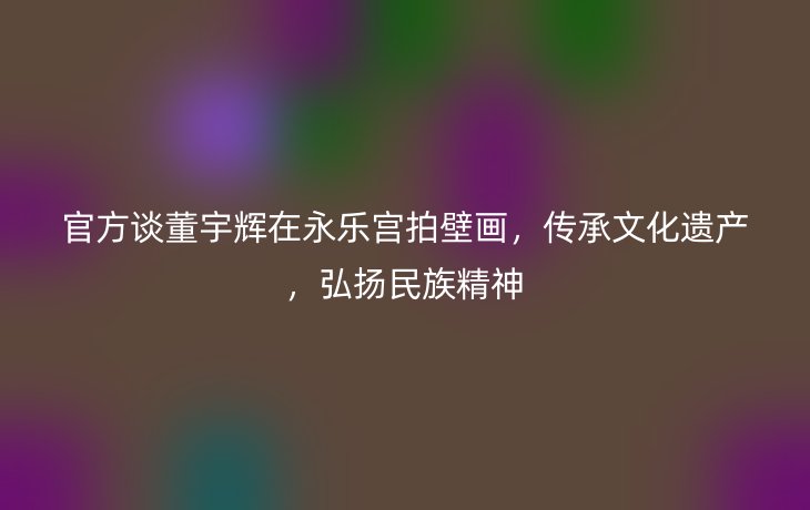 官方谈董宇辉在永乐宫拍壁画，传承文化遗产，弘扬民族精神
