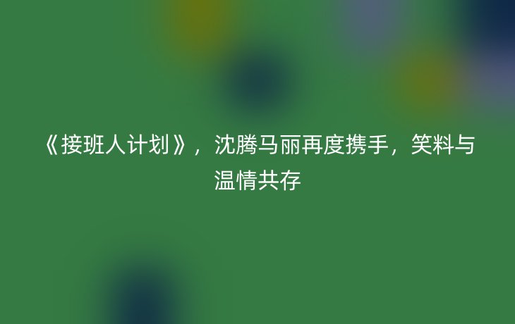 《接班人计划》,沈腾马丽再度携手,笑料与温情共存