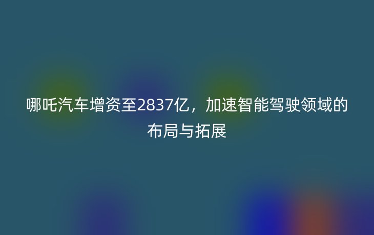 哪吒汽车增资至2837亿,加速智能驾驶领域的布局与拓展