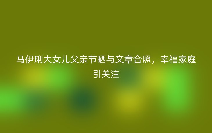 马伊琍大女儿父亲节晒与文章合照,幸福家庭引关注