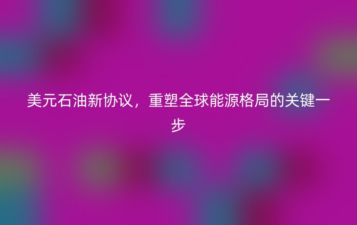 美元石油新协议,重塑全球能源格局的关键一步