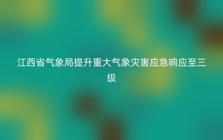 江西省气象局提升重大气象灾害应急响应至三级
