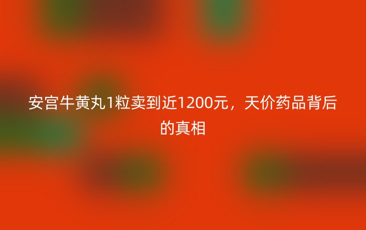 安宫牛黄丸1粒卖到近1200元,天价药品背后的真相