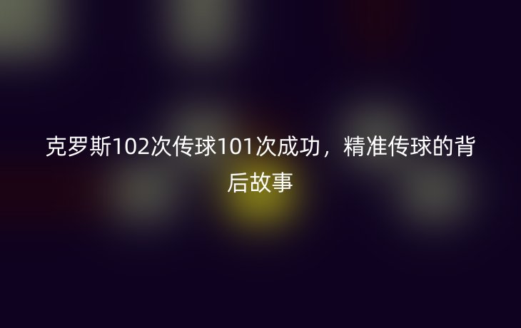 克罗斯102次传球101次成功,精准传球的背后故事