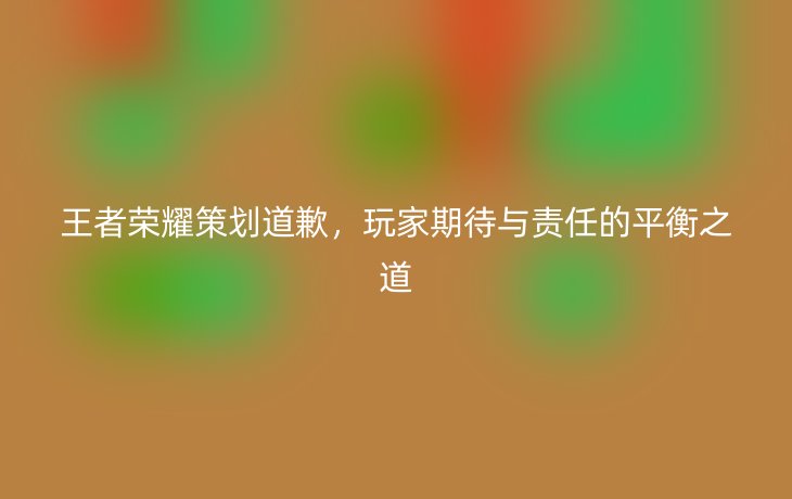 王者荣耀策划道歉,玩家期待与责任的平衡之道