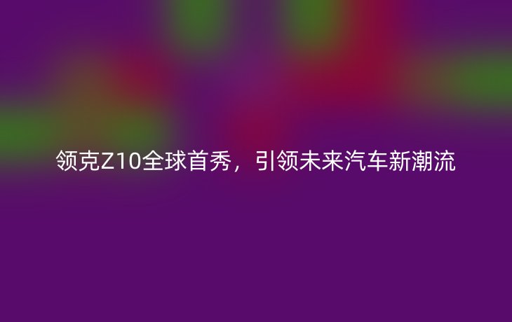 领克Z10全球首秀，引领未来汽车新潮流