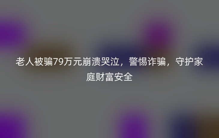 老人被骗79万元崩溃哭泣,警惕诈骗,守护家庭财富安全