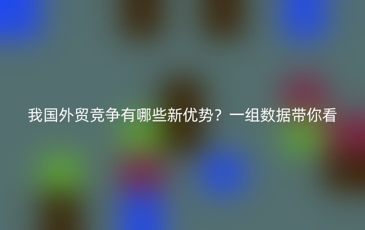 我国外贸竞争有哪些新优势?一组数据带你看
