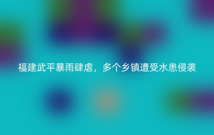 福建武平暴雨肆虐,多个乡镇遭受水患侵袭