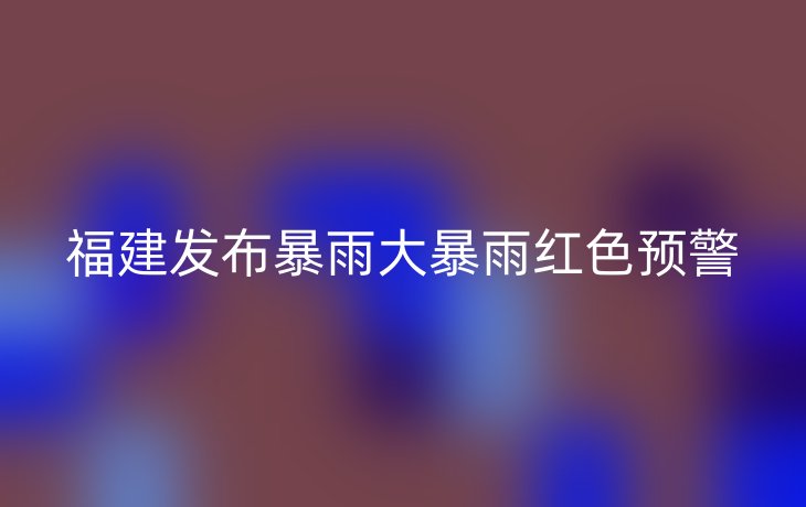 福建发布暴雨大暴雨红色预警