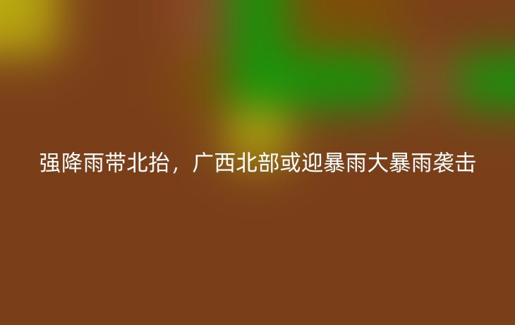 强降雨带北抬,广西北部或迎暴雨大暴雨袭击