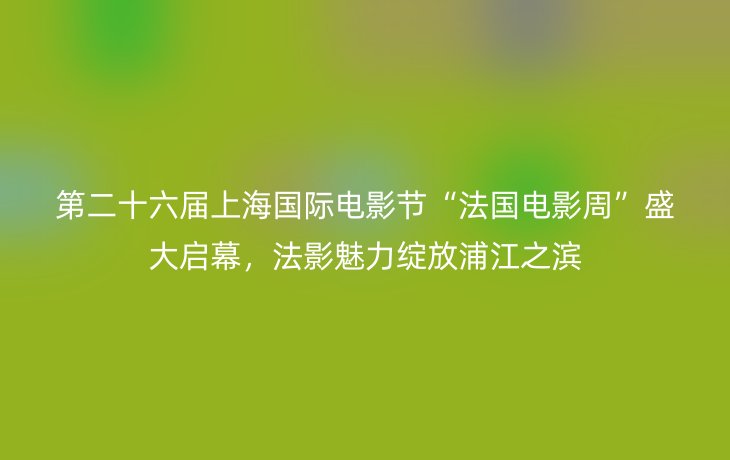 第二十六届上海国际电影节“法国电影周”盛大启幕,法影魅力绽放浦江之滨