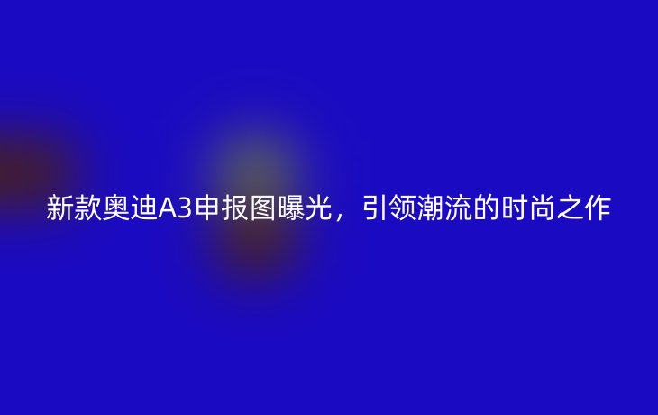 新款奥迪A3申报图曝光,引领潮流的时尚之作