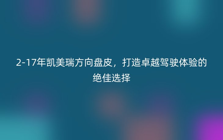 2-17年凯美瑞方向盘皮,打造卓越驾驶体验的绝佳选择