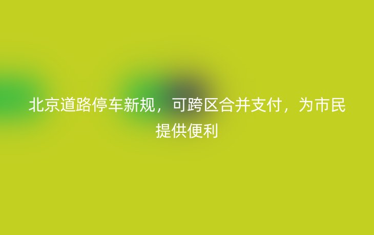 北京道路停车新规,可跨区合并支付,为市民提供便利