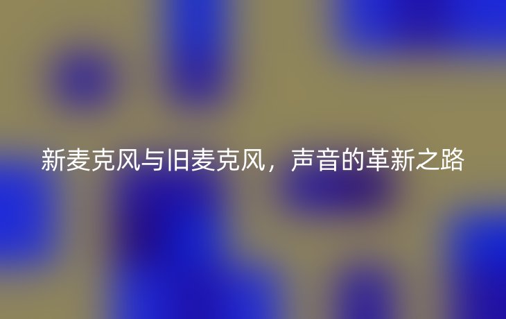新麦克风与旧麦克风，声音的革新之路