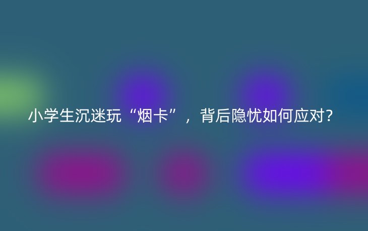 小学生沉迷玩“烟卡”,背后隐忧如何应对?