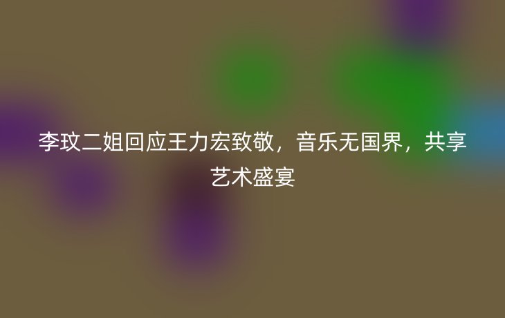 李玟二姐回应王力宏致敬,音乐无国界,共享艺术盛宴