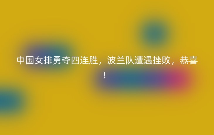 中国女排勇夺四连胜,波兰队遭遇挫败,恭喜!
