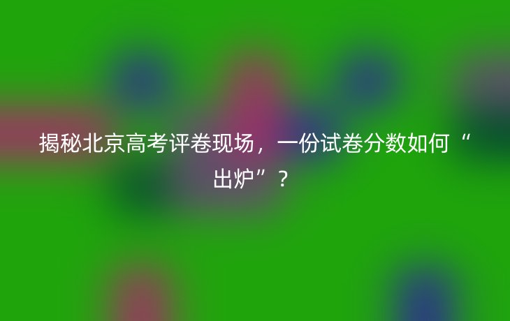 揭秘北京高考评卷现场,一份试卷分数如何“出炉”?