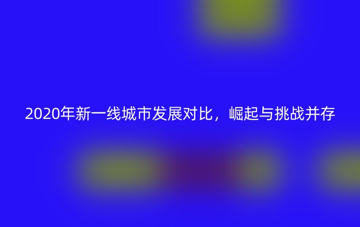 2020年新一线城市发展对比,崛起与挑战并存