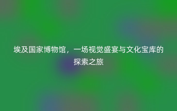 埃及国家博物馆，一场视觉盛宴与文化宝库的探索之旅