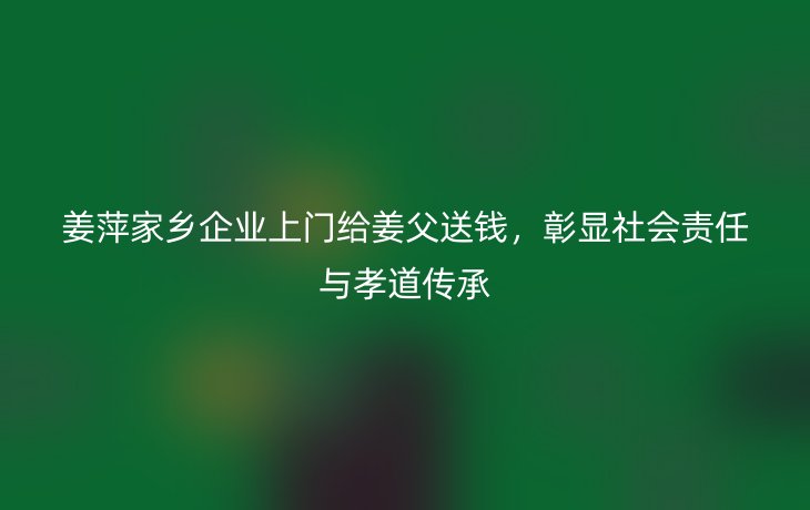 姜萍家乡企业上门给姜父送钱,彰显社会责任与孝道传承