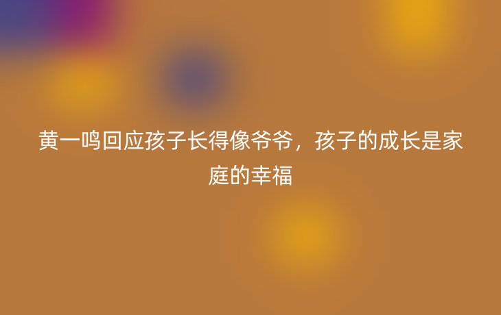 黄一鸣回应孩子长得像爷爷，孩子的成长是家庭的幸福