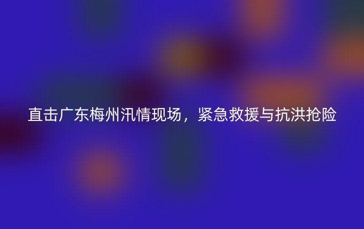 直击广东梅州汛情现场，紧急救援与抗洪抢险